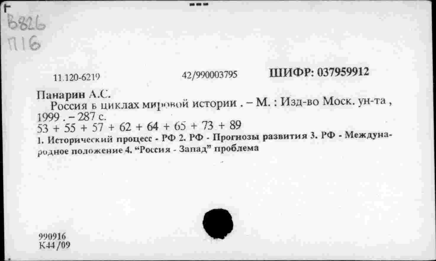 ﻿11 120-6219	42/990003795 ШИФР: 037959912
Россия б циклах мировой истории . — М.: Изд-во Моск, ун-та 1999. -287 с.
53 + 55 + 57 + 62 + 64 + 65 + 73 + 89
1. Исторический процесс - РФ 2. РФ - Прогнозы развития 3. 1 Ф - Междун: родное положение 4. “Россия - Запад” проблема
990916 К44/09